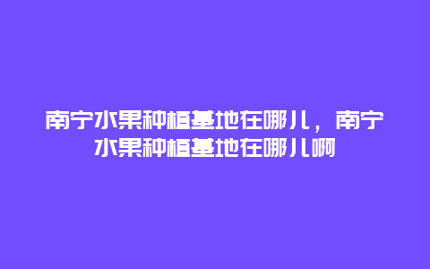 南宁水果种植基地在哪儿，南宁水果种植基地在哪儿啊