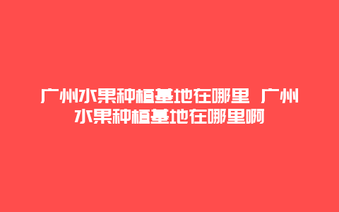 广州水果种植基地在哪里 广州水果种植基地在哪里啊