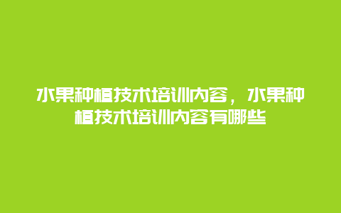 水果种植技术培训内容，水果种植技术培训内容有哪些