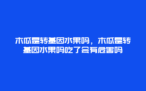 木瓜是转基因水果吗，木瓜是转基因水果吗吃了会有危害吗