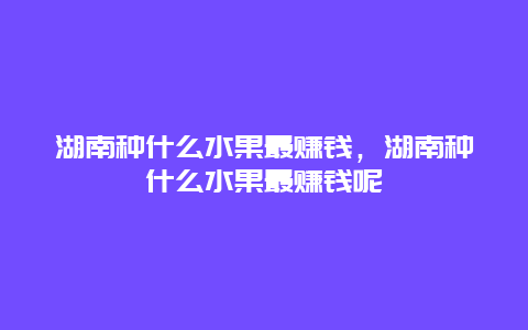 湖南种什么水果最赚钱，湖南种什么水果最赚钱呢