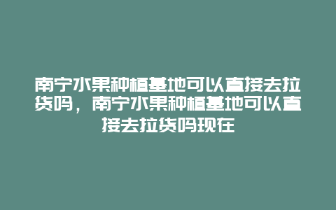 南宁水果种植基地可以直接去拉货吗，南宁水果种植基地可以直接去拉货吗现在