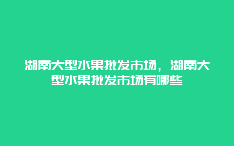 湖南大型水果批发市场，湖南大型水果批发市场有哪些