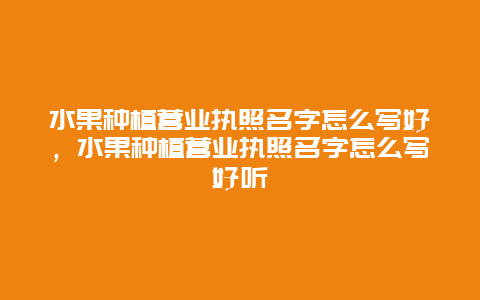 水果种植营业执照名字怎么写好，水果种植营业执照名字怎么写好听