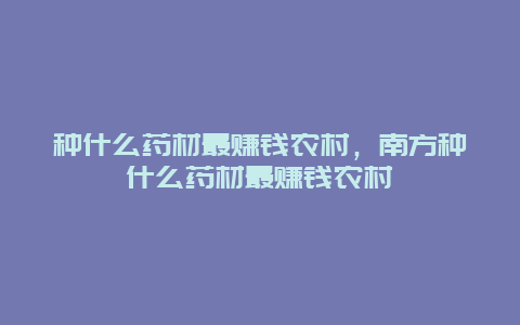 种什么药材最赚钱农村，南方种什么药材最赚钱农村