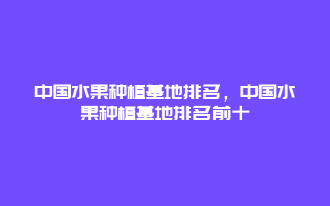 中国水果种植基地排名，中国水果种植基地排名前十