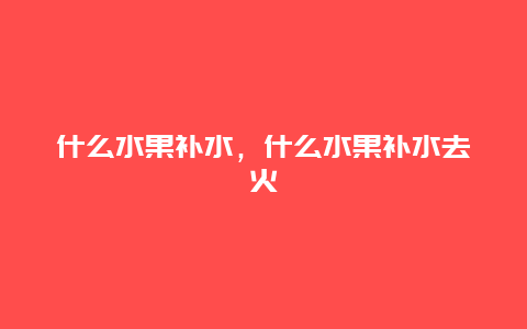 什么水果补水，什么水果补水去火