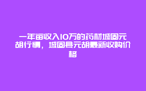 一年亩收入10万的药材城固元胡行情，城固县元胡最新收购价格