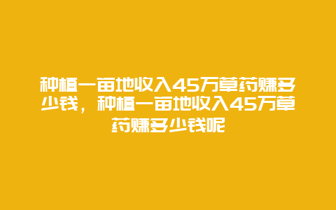 种植一亩地收入45万草药赚多少钱，种植一亩地收入45万草药赚多少钱呢