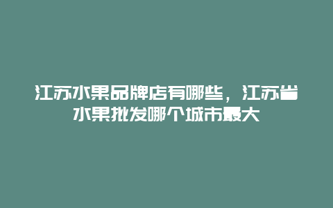 江苏水果品牌店有哪些，江苏省水果批发哪个城市最大