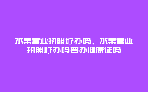 水果营业执照好办吗，水果营业执照好办吗要办健康证吗