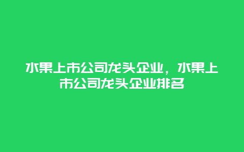 水果上市公司龙头企业，水果上市公司龙头企业排名