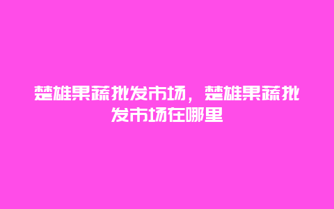 楚雄果蔬批发市场，楚雄果蔬批发市场在哪里