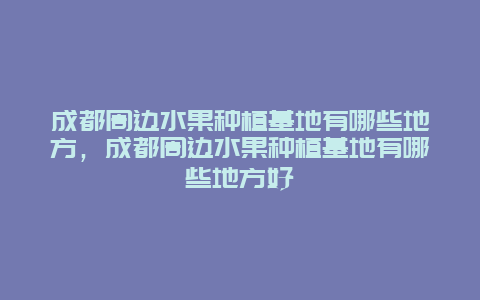 成都周边水果种植基地有哪些地方，成都周边水果种植基地有哪些地方好