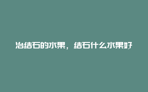 治结石的水果，结石什么水果好