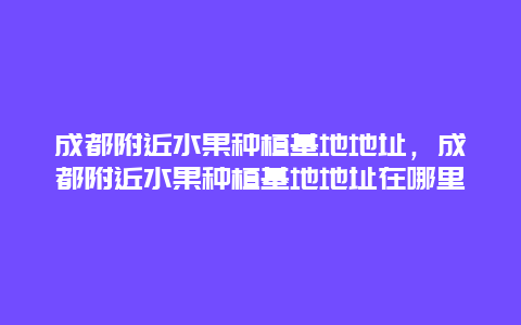 成都附近水果种植基地地址，成都附近水果种植基地地址在哪里