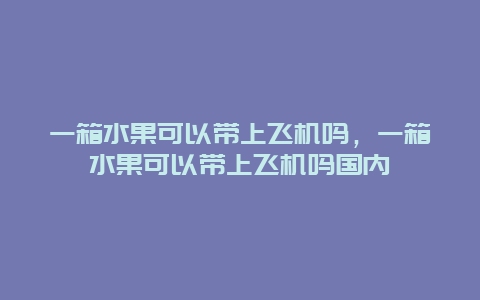 一箱水果可以带上飞机吗，一箱水果可以带上飞机吗国内