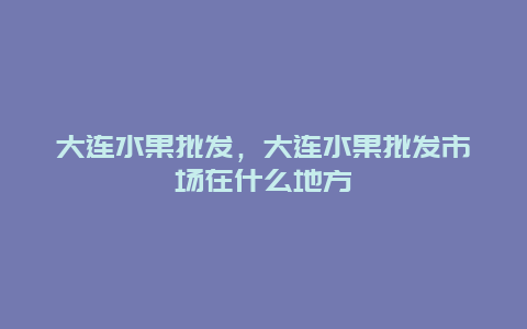 大连水果批发，大连水果批发市场在什么地方