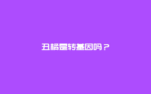 丑橘是转基因吗？