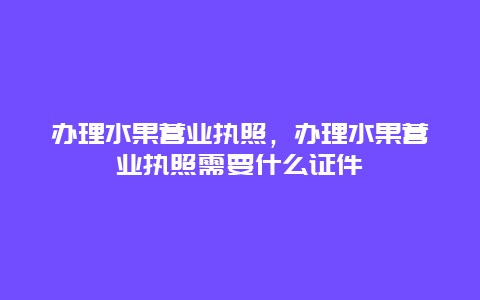 办理水果营业执照，办理水果营业执照需要什么证件