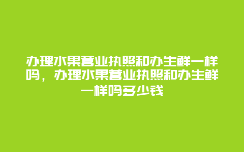 办理水果营业执照和办生鲜一样吗，办理水果营业执照和办生鲜一样吗多少钱