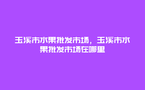 玉溪市水果批发市场，玉溪市水果批发市场在哪里