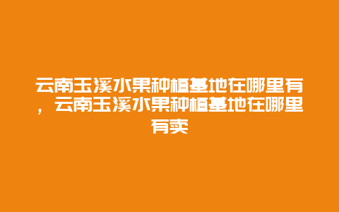 云南玉溪水果种植基地在哪里有，云南玉溪水果种植基地在哪里有卖