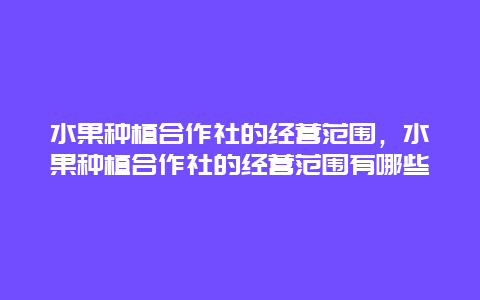 水果种植合作社的经营范围，水果种植合作社的经营范围有哪些