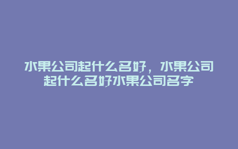 水果公司起什么名好，水果公司起什么名好水果公司名字