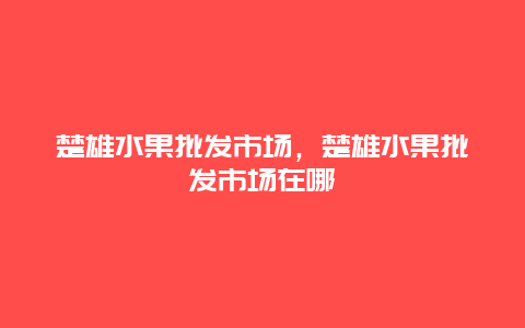 楚雄水果批发市场，楚雄水果批发市场在哪