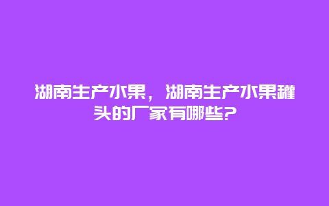 湖南生产水果，湖南生产水果罐头的厂家有哪些?