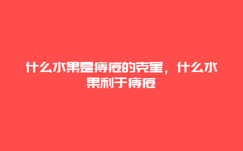 什么水果是痔疮的克星，什么水果利于痔疮