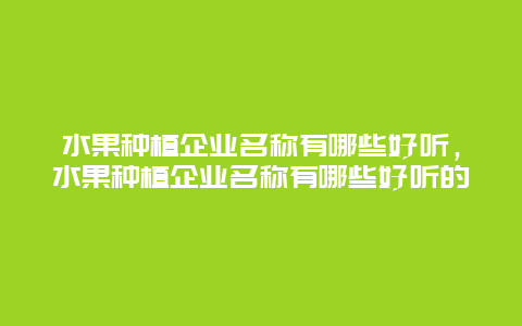 水果种植企业名称有哪些好听，水果种植企业名称有哪些好听的