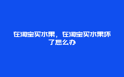 在淘宝买水果，在淘宝买水果坏了怎么办