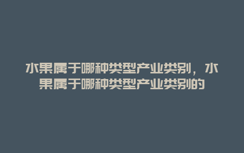 水果属于哪种类型产业类别，水果属于哪种类型产业类别的