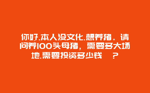 你好.本人没文化.想养猪。请问养100头母猪，需要多大场地.需要投资多少钱​？