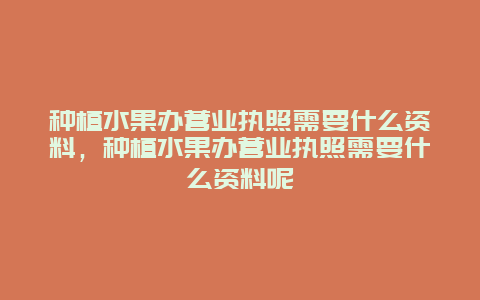 种植水果办营业执照需要什么资料，种植水果办营业执照需要什么资料呢