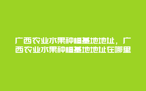 广西农业水果种植基地地址，广西农业水果种植基地地址在哪里