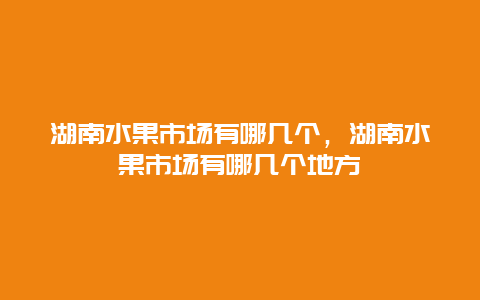 湖南水果市场有哪几个，湖南水果市场有哪几个地方