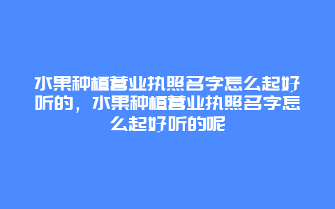 水果种植营业执照名字怎么起好听的，水果种植营业执照名字怎么起好听的呢