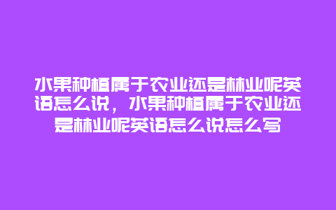 水果种植属于农业还是林业呢英语怎么说，水果种植属于农业还是林业呢英语怎么说怎么写