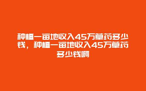 种植一亩地收入45万草药多少钱，种植一亩地收入45万草药多少钱啊