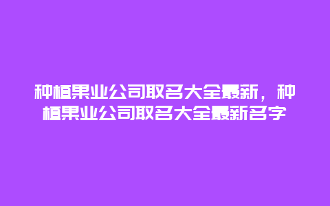 种植果业公司取名大全最新，种植果业公司取名大全最新名字