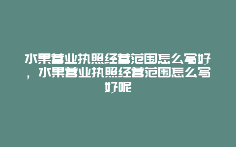 水果营业执照经营范围怎么写好，水果营业执照经营范围怎么写好呢