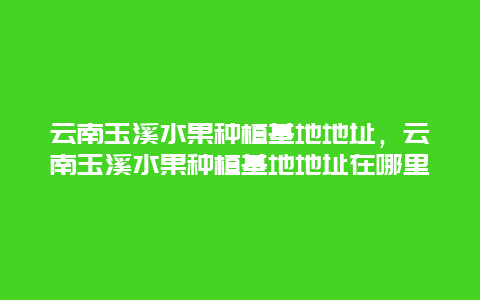 云南玉溪水果种植基地地址，云南玉溪水果种植基地地址在哪里