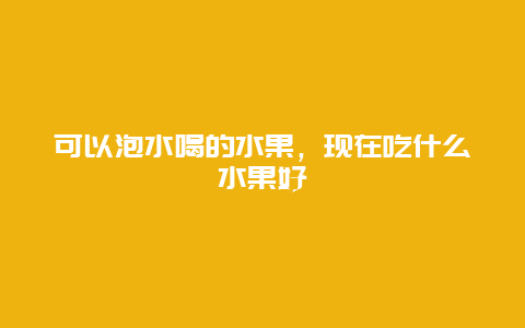 可以泡水喝的水果，现在吃什么水果好