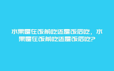 水果是在饭前吃还是饭后吃，水果是在饭前吃还是饭后吃?