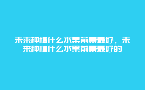 未来种植什么水果前景最好，未来种植什么水果前景最好的