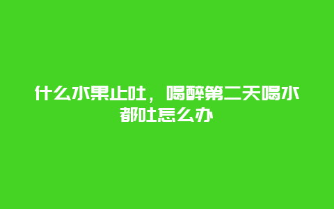 什么水果止吐，喝醉第二天喝水都吐怎么办