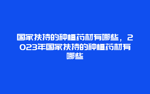 国家扶持的种植药材有哪些，2023年国家扶持的种植药材有哪些